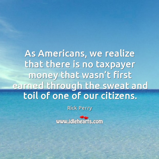 As americans, we realize that there is no taxpayer money that wasn’t first earned through Rick Perry Picture Quote