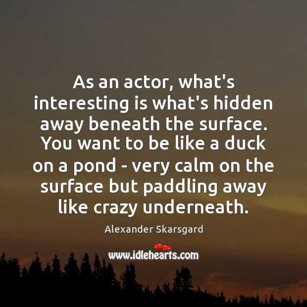 As an actor, what’s interesting is what’s hidden away beneath the surface. 