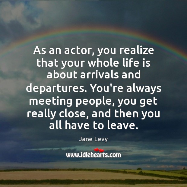 As an actor, you realize that your whole life is about arrivals 