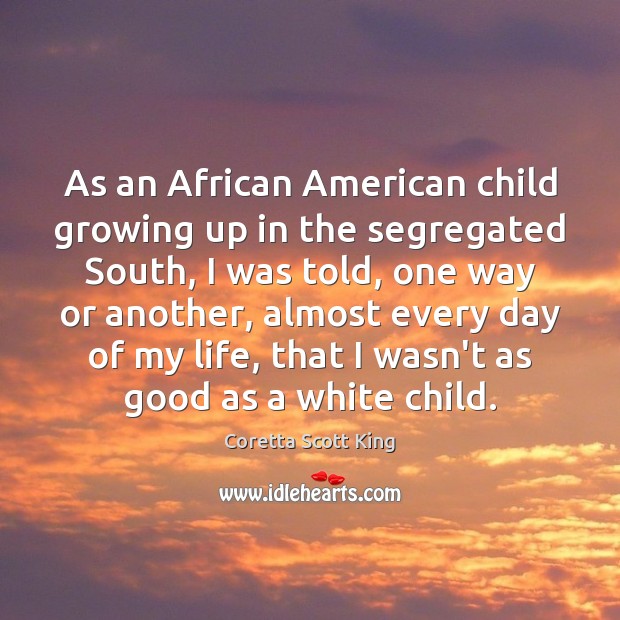 As an African American child growing up in the segregated South, I Coretta Scott King Picture Quote