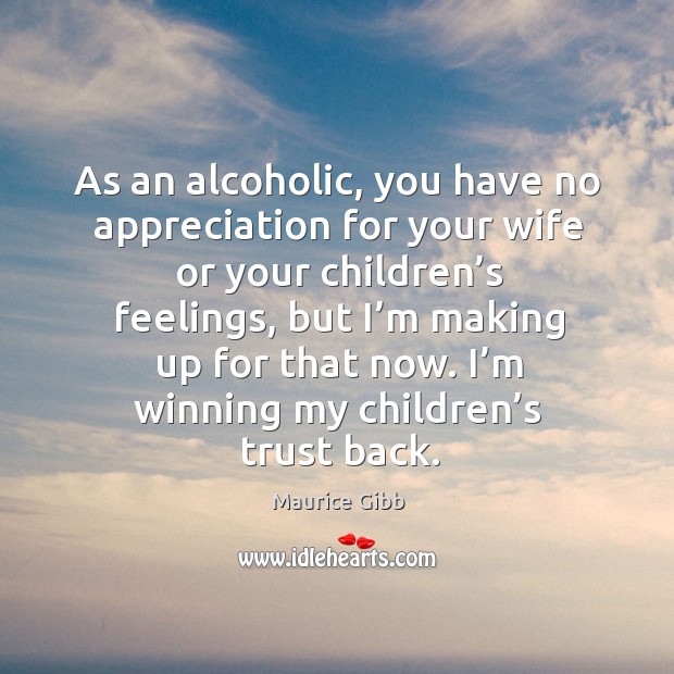 As an alcoholic, you have no appreciation for your wife or your children’s feelings Maurice Gibb Picture Quote