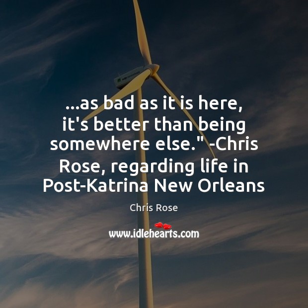 …as bad as it is here, it’s better than being somewhere else.” Chris Rose Picture Quote