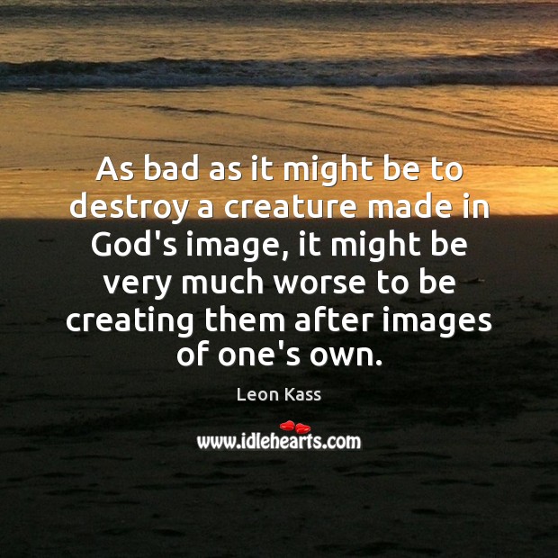 As bad as it might be to destroy a creature made in Leon Kass Picture Quote