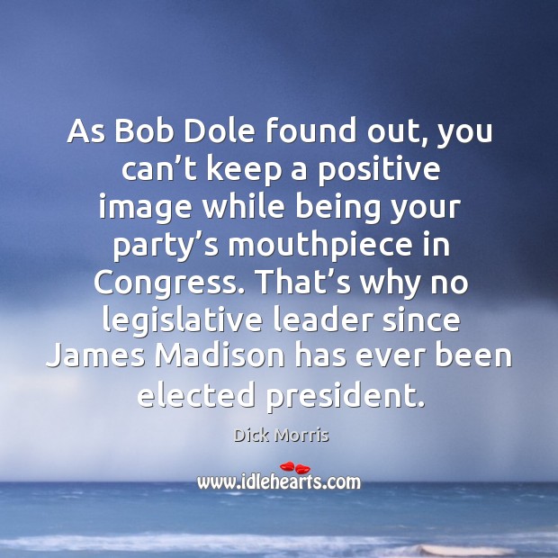 As bob dole found out, you can’t keep a positive image while being your party’s mouthpiece in congress. Dick Morris Picture Quote