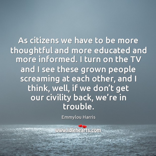 As citizens we have to be more thoughtful and more educated and more informed. Emmylou Harris Picture Quote