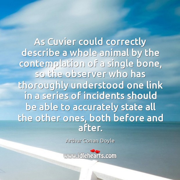 As cuvier could correctly describe a whole animal by the contemplation of a single bone Arthur Conan Doyle Picture Quote