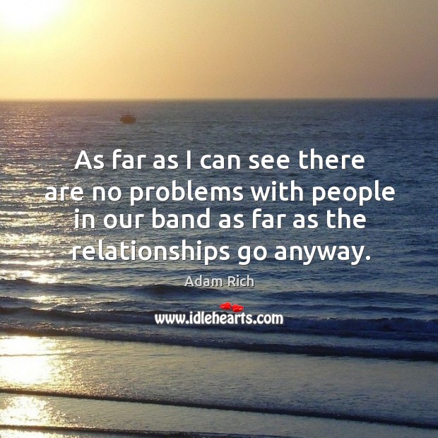 As far as I can see there are no problems with people in our band as far as the relationships go anyway. Image