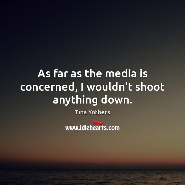 As far as the media is concerned, I wouldn’t shoot anything down. Image