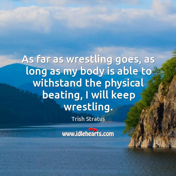 As far as wrestling goes, as long as my body is able to withstand the physical beating, I will keep wrestling. Trish Stratus Picture Quote