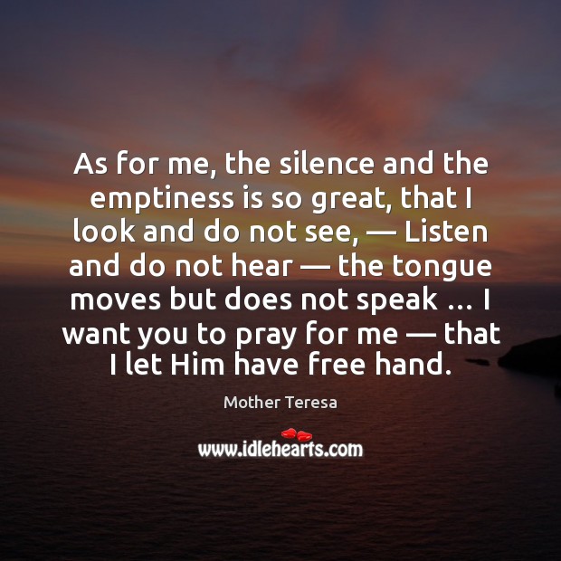 As for me, the silence and the emptiness is so great, that Mother Teresa Picture Quote