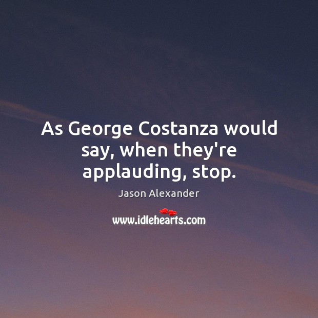 As George Costanza would say, when they’re applauding, stop. Jason Alexander Picture Quote