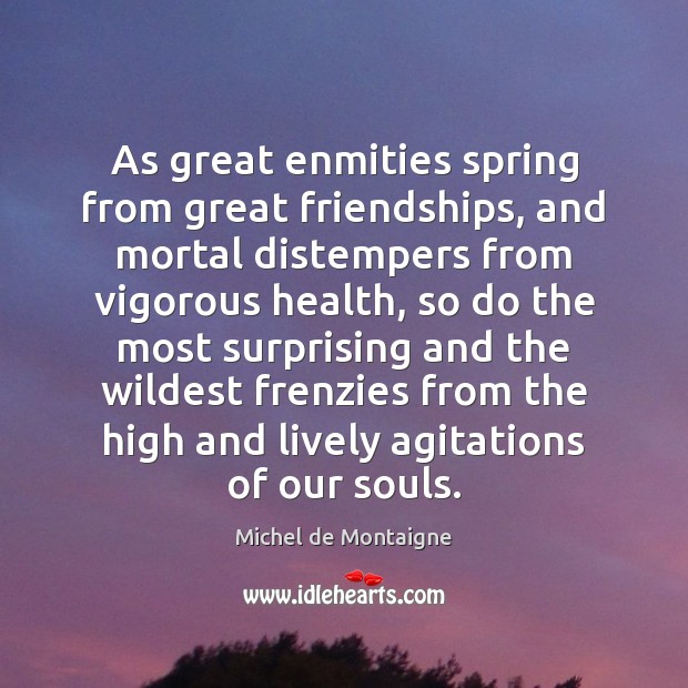 As great enmities spring from great friendships, and mortal distempers from vigorous 