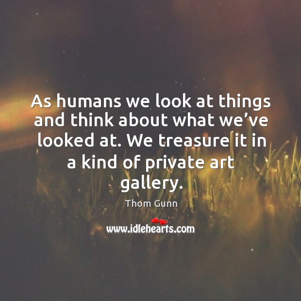 As humans we look at things and think about what we’ve looked at. We treasure it in a kind of private art gallery. Thom Gunn Picture Quote