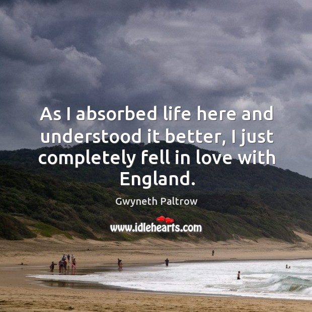 As I absorbed life here and understood it better, I just completely fell in love with england. Gwyneth Paltrow Picture Quote
