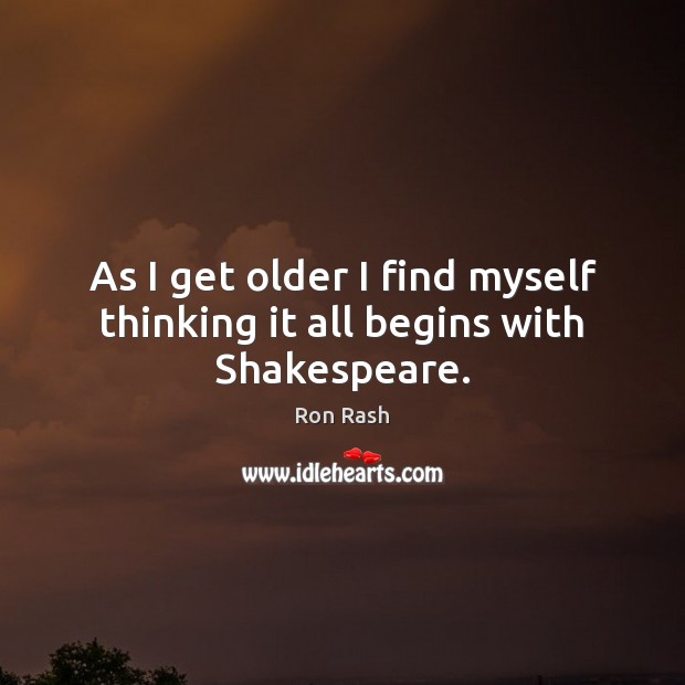 As I get older I find myself thinking it all begins with Shakespeare. Ron Rash Picture Quote
