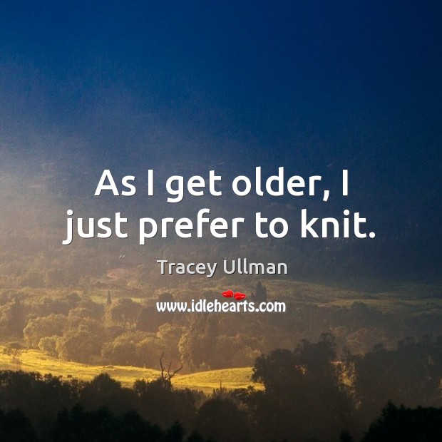 As I get older, I just prefer to knit. Tracey Ullman Picture Quote