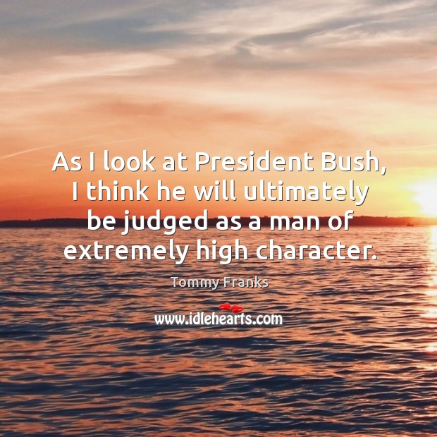 As I look at president bush, I think he will ultimately be judged as a man of extremely high character. Tommy Franks Picture Quote
