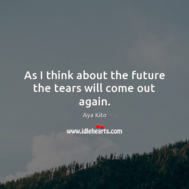 As I think about the future the tears will come out again. Aya Kito Picture Quote