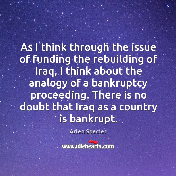 As I think through the issue of funding the rebuilding of iraq, I think about the analogy of a bankruptcy proceeding. Arlen Specter Picture Quote
