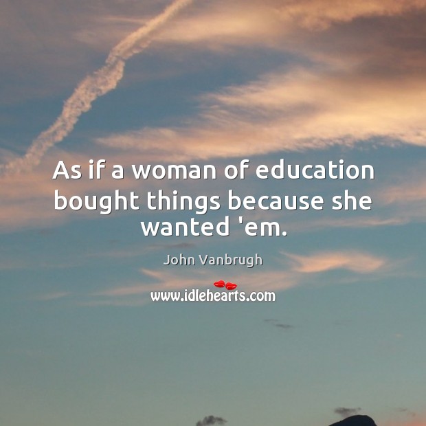 As if a woman of education bought things because she wanted ’em. John Vanbrugh Picture Quote
