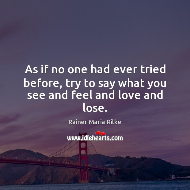 As if no one had ever tried before, try to say what you see and feel and love and lose. Rainer Maria Rilke Picture Quote
