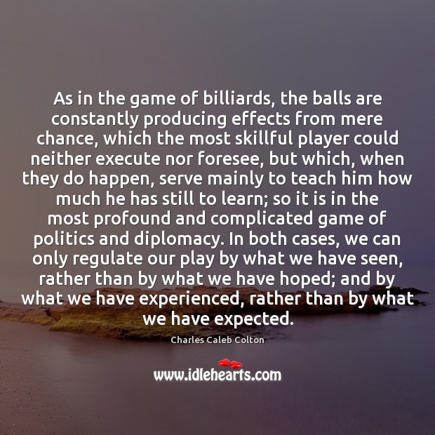As in the game of billiards, the balls are constantly producing effects Charles Caleb Colton Picture Quote
