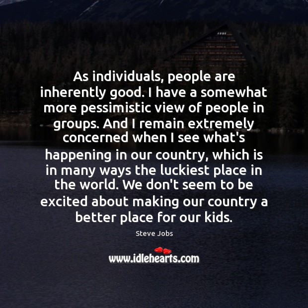 As individuals, people are inherently good. I have a somewhat more pessimistic Image