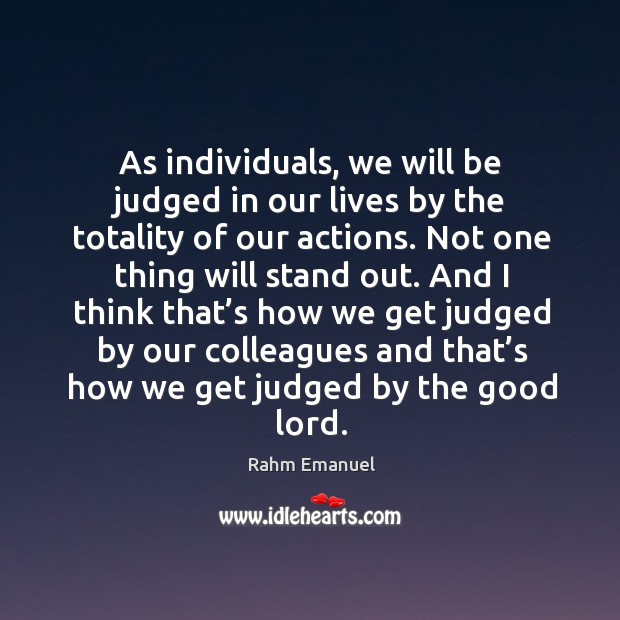 As individuals, we will be judged in our lives by the totality of our actions. Rahm Emanuel Picture Quote