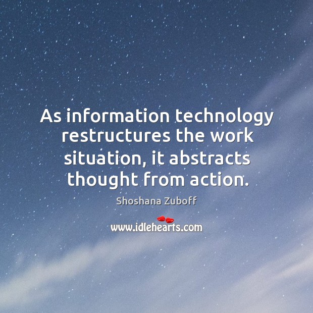 As information technology restructures the work situation, it abstracts thought from action. Shoshana Zuboff Picture Quote