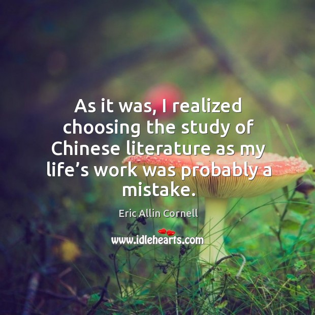 As it was, I realized choosing the study of chinese literature as my life’s work was probably a mistake. Eric Allin Cornell Picture Quote