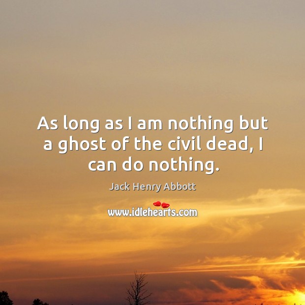 As long as I am nothing but a ghost of the civil dead, I can do nothing. Jack Henry Abbott Picture Quote