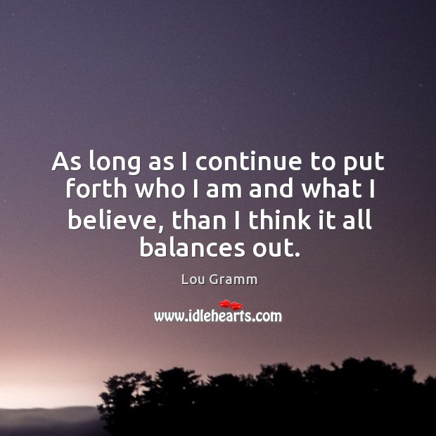 As long as I continue to put forth who I am and what I believe, than I think it all balances out. Lou Gramm Picture Quote