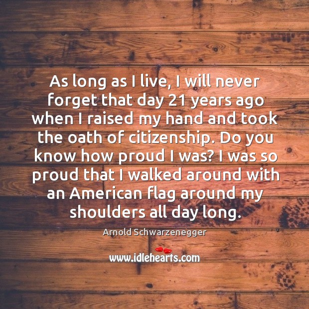 As long as I live, I will never forget that day 21 years ago when I raised my hand and took the oath of citizenship. Arnold Schwarzenegger Picture Quote