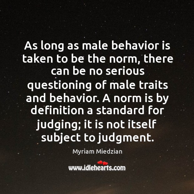 As long as male behavior is taken to be the norm, there can be no serious questioning of male traits and behavior. Myriam Miedzian Picture Quote
