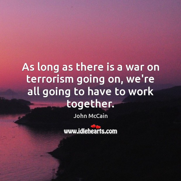 As long as there is a war on terrorism going on, we’re all going to have to work together. John McCain Picture Quote