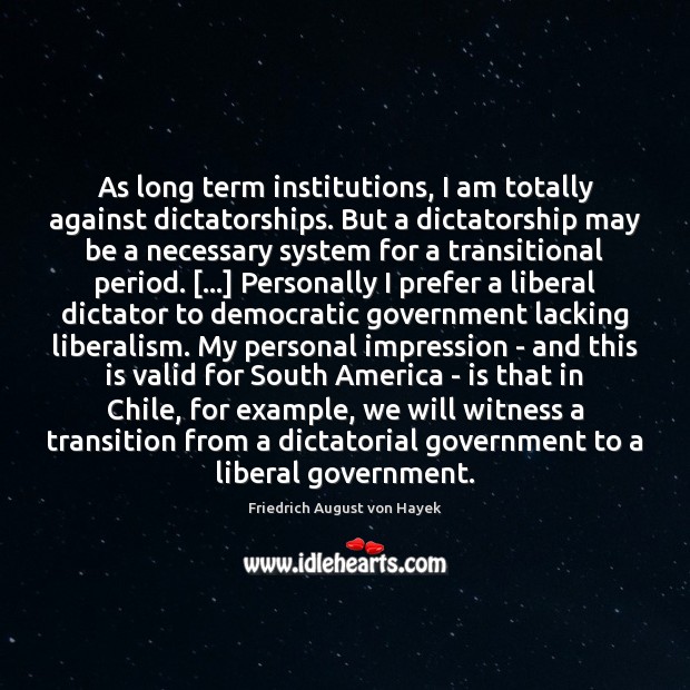 As long term institutions, I am totally against dictatorships. But a dictatorship Friedrich August von Hayek Picture Quote