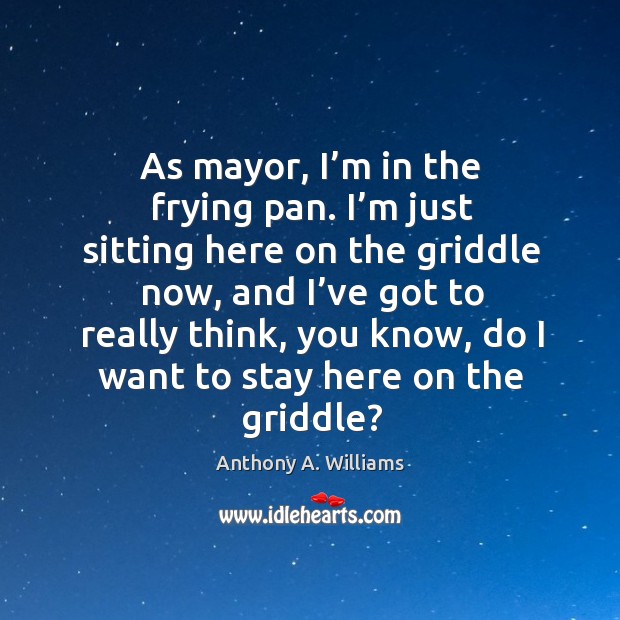 As mayor, I’m in the frying pan. I’m just sitting here on the griddle now Anthony A. Williams Picture Quote