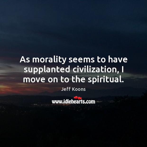 As morality seems to have supplanted civilization, I move on to the spiritual. Jeff Koons Picture Quote