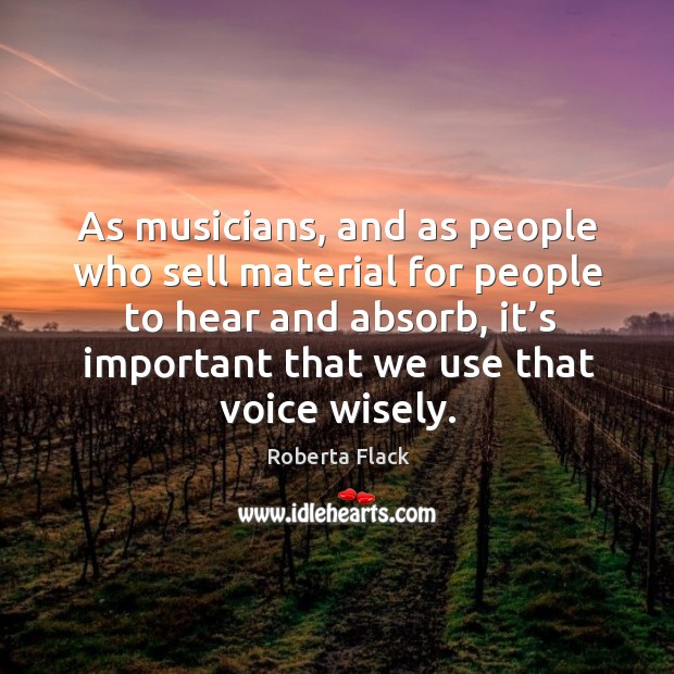 As musicians, and as people who sell material for people to hear and absorb, it’s important that we use that voice wisely. Roberta Flack Picture Quote