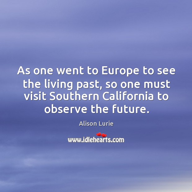 As one went to europe to see the living past, so one must visit southern california to observe the future. Alison Lurie Picture Quote