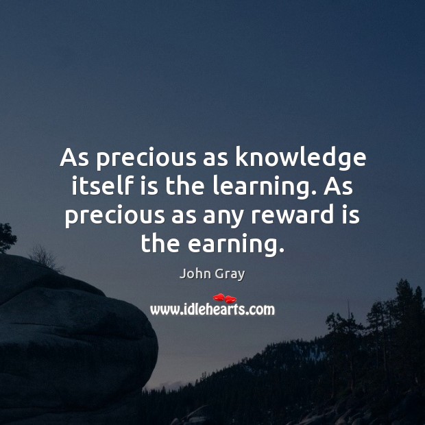 As precious as knowledge itself is the learning. As precious as any reward is the earning. 