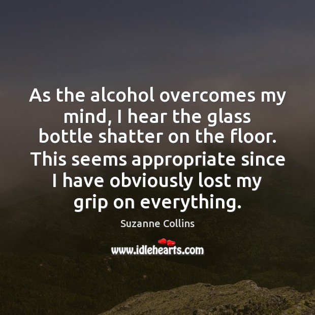 As the alcohol overcomes my mind, I hear the glass bottle shatter Suzanne Collins Picture Quote