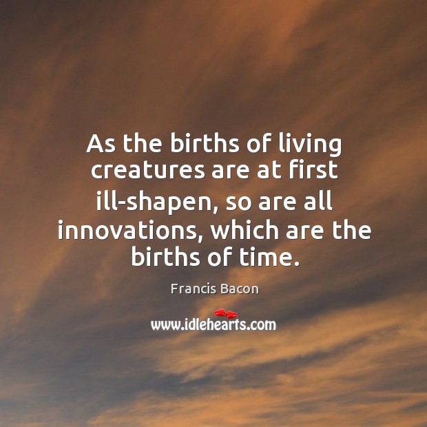 As the births of living creatures are at first ill-shapen, so are all innovations, which are the births of time. Image