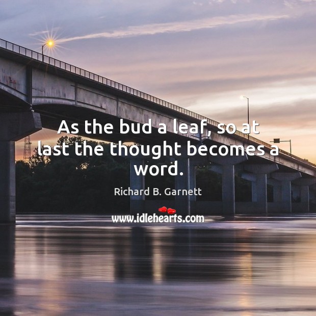 As the bud a leaf, so at last the thought becomes a word. Richard B. Garnett Picture Quote