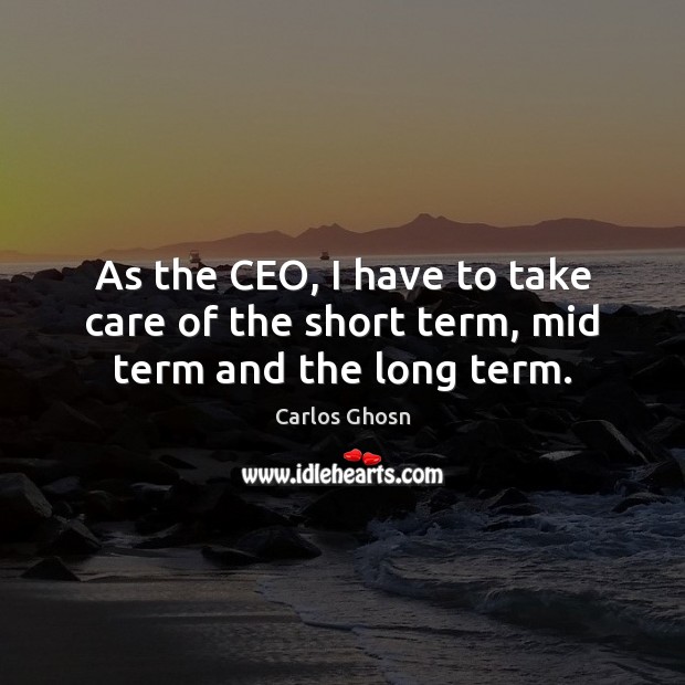 As the CEO, I have to take care of the short term, mid term and the long term. 