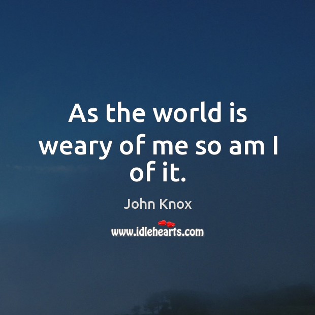 As the world is weary of me so am I of it. John Knox Picture Quote