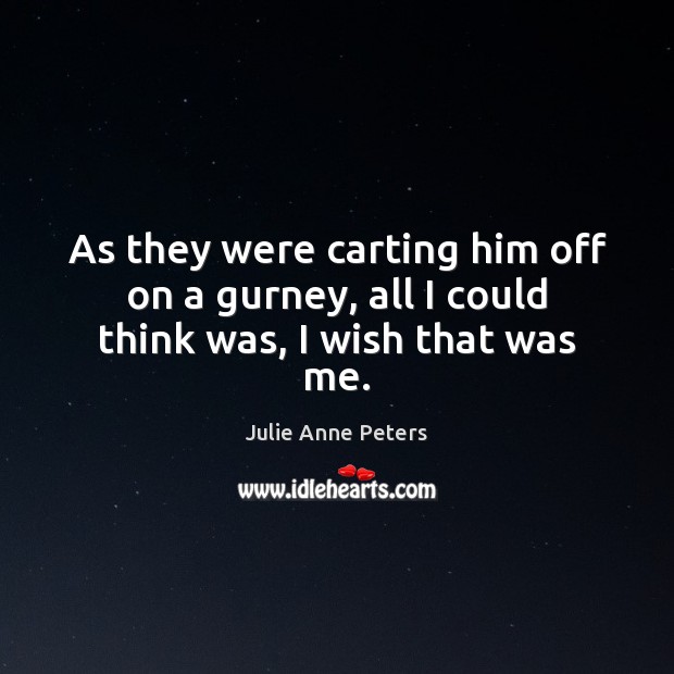 As they were carting him off on a gurney, all I could think was, I wish that was me. Julie Anne Peters Picture Quote
