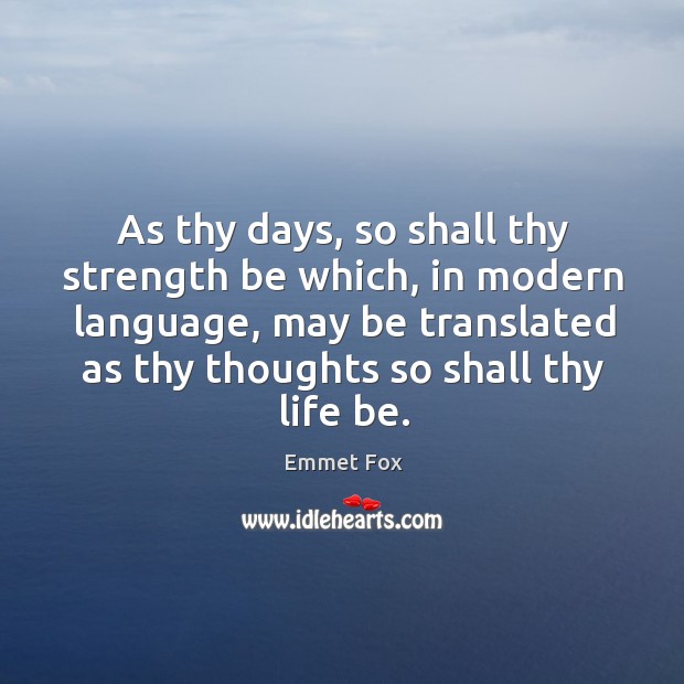 As thy days, so shall thy strength be which, in modern language, may be translated as thy thoughts so shall thy life be. Emmet Fox Picture Quote