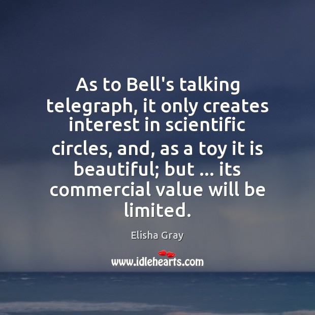 As to Bell’s talking telegraph, it only creates interest in scientific circles, Elisha Gray Picture Quote