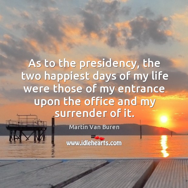As to the presidency, the two happiest days of my life were those of my entrance upon the office and my surrender of it. Martin Van Buren Picture Quote